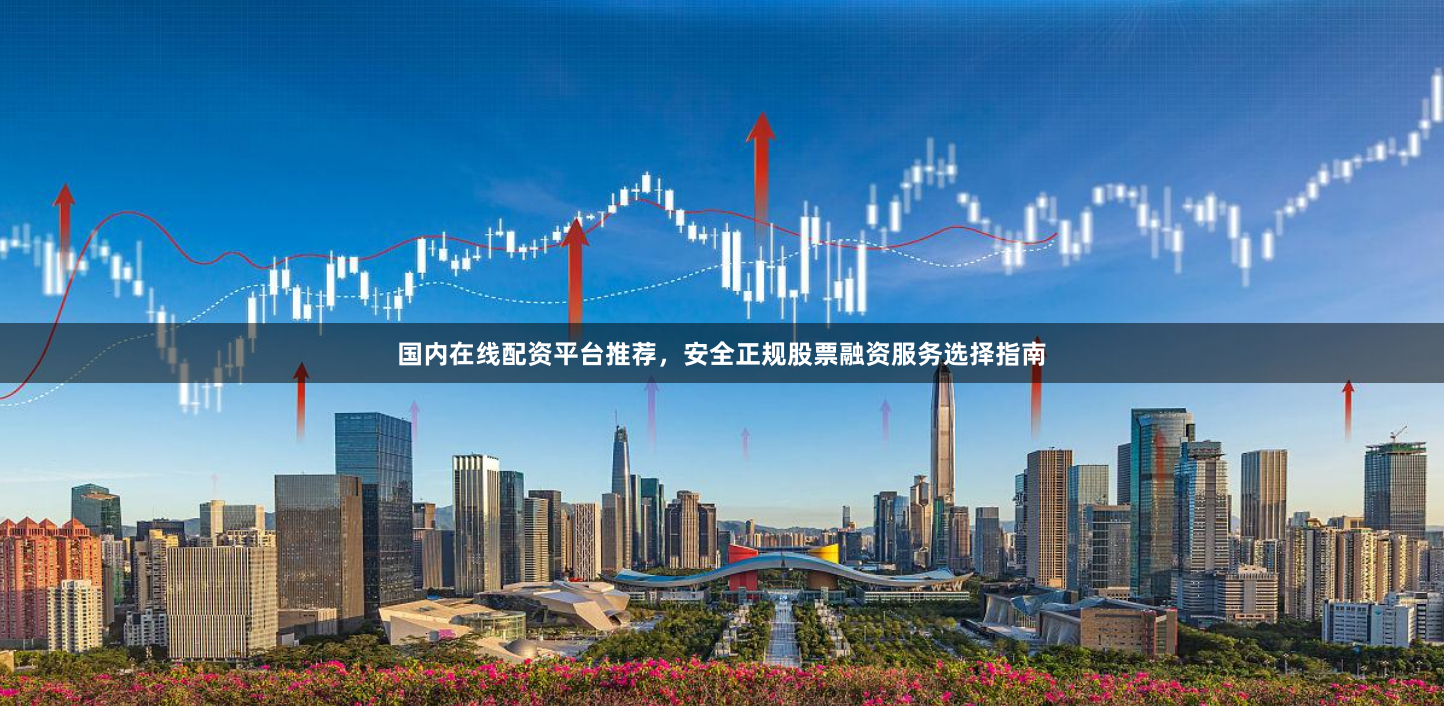 国内在线配资平台推荐，安全正规股票融资服务选择指南